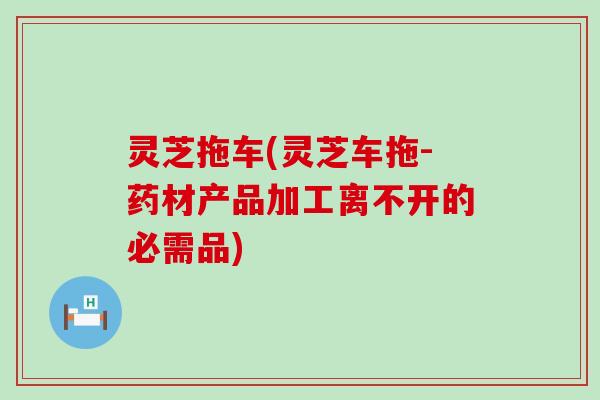灵芝拖车(灵芝车拖-药材产品加工离不开的必需品)