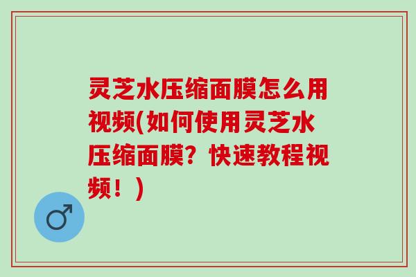 灵芝水压缩面膜怎么用视频(如何使用灵芝水压缩面膜？快速教程视频！)