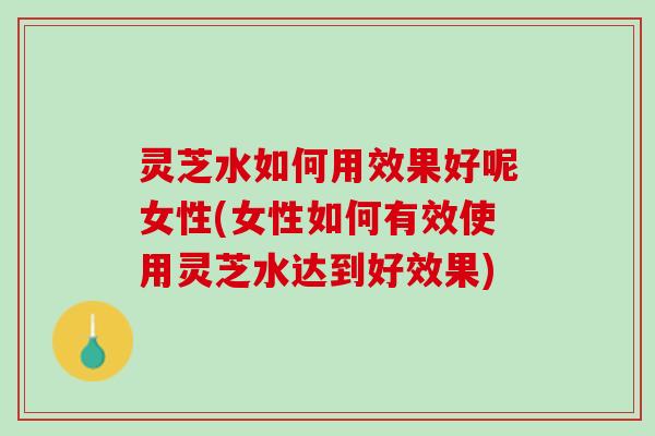 灵芝水如何用效果好呢女性(女性如何有效使用灵芝水达到好效果)