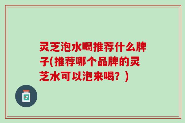 灵芝泡水喝推荐什么牌子(推荐哪个品牌的灵芝水可以泡来喝？)