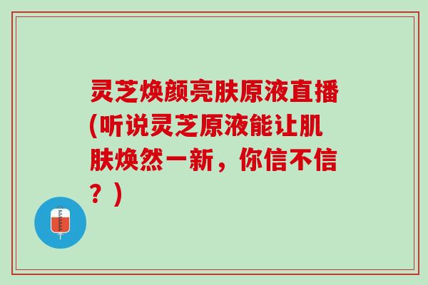 灵芝焕颜亮肤原液直播(听说灵芝原液能让肌肤焕然一新，你信不信？)