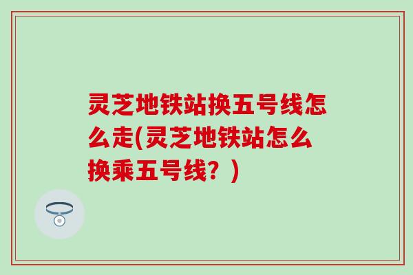 灵芝地铁站换五号线怎么走(灵芝地铁站怎么换乘五号线？)