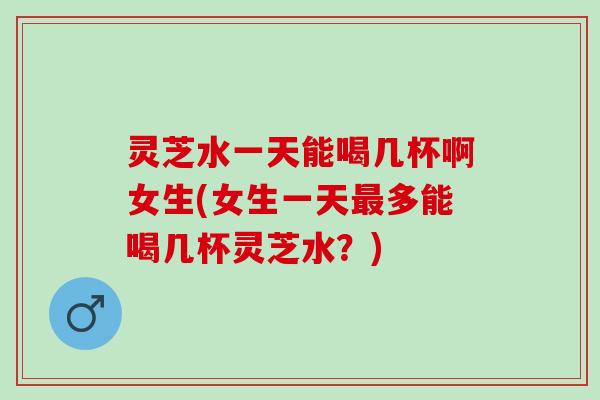 灵芝水一天能喝几杯啊女生(女生一天最多能喝几杯灵芝水？)