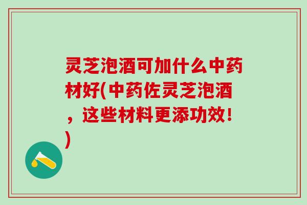 灵芝泡酒可加什么中药材好(中药佐灵芝泡酒，这些材料更添功效！)