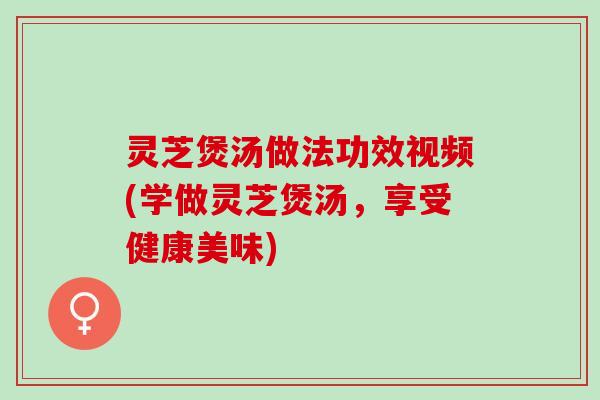 灵芝煲汤做法功效视频(学做灵芝煲汤，享受健康美味)