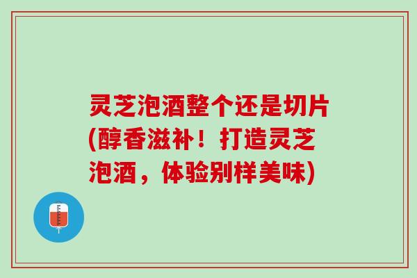 灵芝泡酒整个还是切片(醇香滋补！打造灵芝泡酒，体验别样美味)