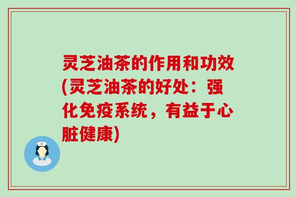 灵芝油茶的作用和功效(灵芝油茶的好处：强化免疫系统，有益于心脏健康)
