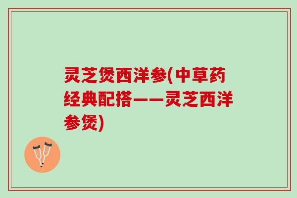 灵芝煲西洋参(中草药经典配搭——灵芝西洋参煲)