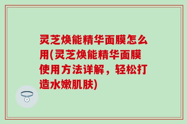 灵芝焕能精华面膜怎么用(灵芝焕能精华面膜使用方法详解，轻松打造水嫩肌肤)