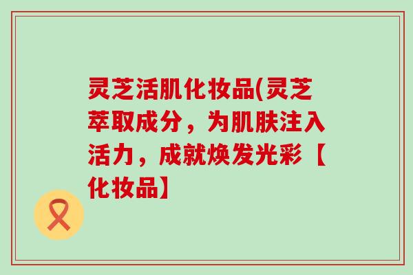 灵芝活肌化妆品(灵芝萃取成分，为肌肤注入活力，成就焕发光彩【化妆品】