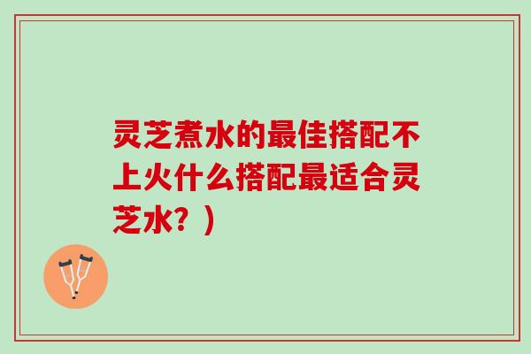 灵芝煮水的佳搭配不上火什么搭配适合灵芝水?) 灵芝煮水的佳搭配不上火什么搭配适合灵芝水?)