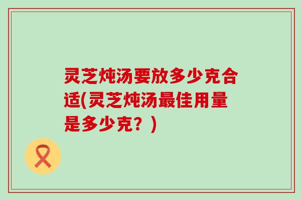 灵芝炖汤要放多少克合适(灵芝炖汤最佳用量是多少克？)