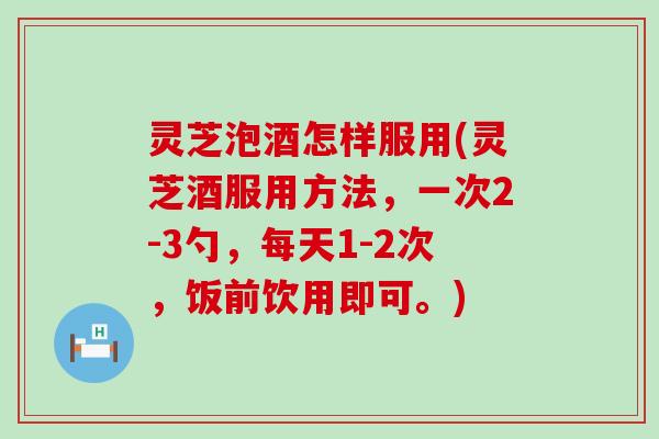 灵芝泡酒怎样服用(灵芝酒服用方法，一次2-3勺，每天1-2次，饭前饮用即可。)
