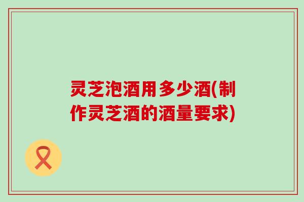 灵芝泡酒用多少酒(制作灵芝酒的酒量要求)
