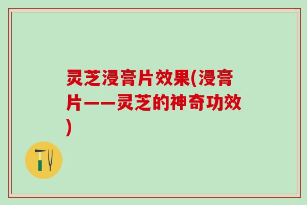 灵芝浸膏片效果(浸膏片——灵芝的神奇功效)