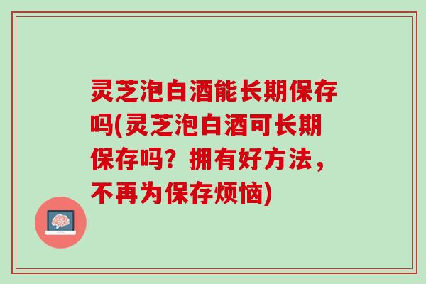 灵芝泡白酒能长期保存吗(灵芝泡白酒可长期保存吗？拥有好方法，不再为保存烦恼)