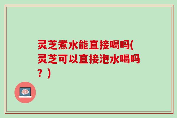 灵芝煮水能直接喝吗(灵芝可以直接泡水喝吗？)