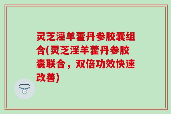 灵芝淫羊藿丹参胶囊组合(灵芝淫羊藿丹参胶囊联合，双倍功效快速改善)