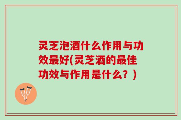 灵芝泡酒什么作用与功效最好(灵芝酒的最佳功效与作用是什么？)
