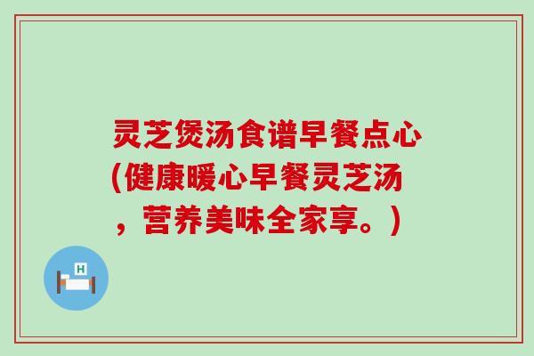 灵芝煲汤食谱早餐点心(健康暖心早餐灵芝汤，营养美味全家享。)