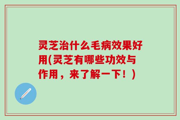 灵芝治什么毛病效果好用(灵芝有哪些功效与作用，来了解一下！)