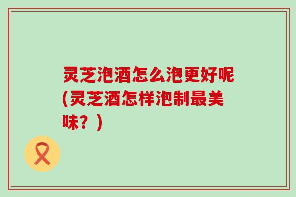 灵芝泡酒怎么泡更好呢(灵芝酒怎样泡制最美味？)