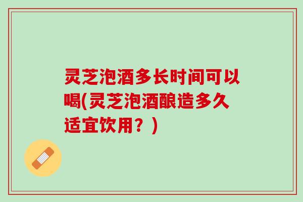 灵芝泡酒多长时间可以喝(灵芝泡酒酿造多久适宜饮用？)
