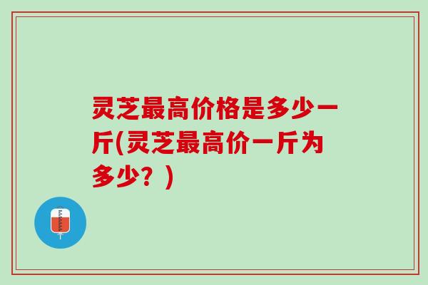 灵芝最高价格是多少一斤(灵芝最高价一斤为多少？)