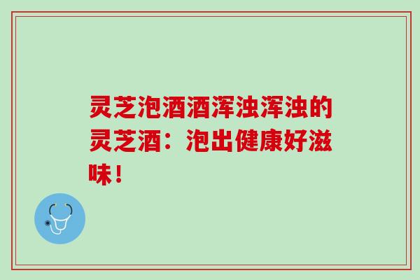 灵芝泡酒酒浑浊浑浊的灵芝酒：泡出健康好滋味！