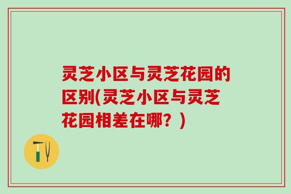 灵芝小区与灵芝花园的区别(灵芝小区与灵芝花园相差在哪？)
