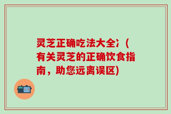 灵芝正确吃法大全冫(有关灵芝的正确饮食指南，助您远离误区)