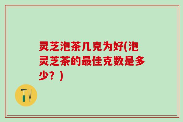 灵芝泡茶几克为好(泡灵芝茶的最佳克数是多少？)