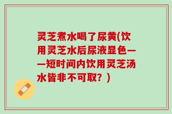 灵芝煮水喝了尿黄(饮用灵芝水后尿液显色——短时间内饮用灵芝汤水皆非不可取？)