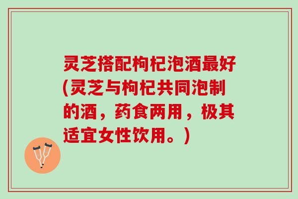 灵芝搭配枸杞泡酒最好(灵芝与枸杞共同泡制的酒，药食两用，极其适宜女性饮用。)