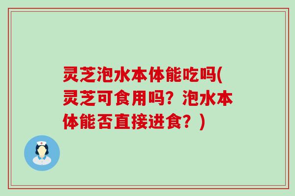 灵芝泡水本体能吃吗(灵芝可食用吗？泡水本体能否直接进食？)