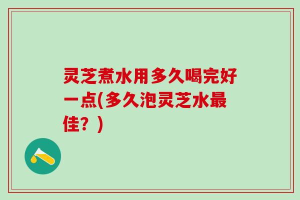 灵芝煮水用多久喝完好一点(多久泡灵芝水最佳？)