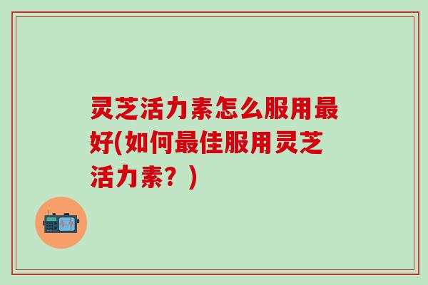 灵芝活力素怎么服用最好(如何最佳服用灵芝活力素？)