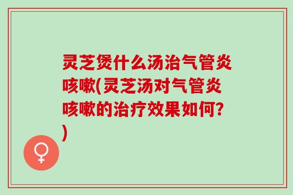 灵芝煲什么汤治气管炎咳嗽(灵芝汤对气管炎咳嗽的治疗效果如何？)