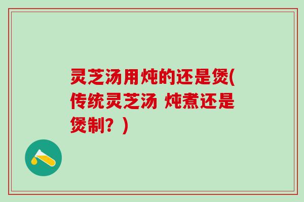 灵芝汤用炖的还是煲(传统灵芝汤 炖煮还是煲制？)