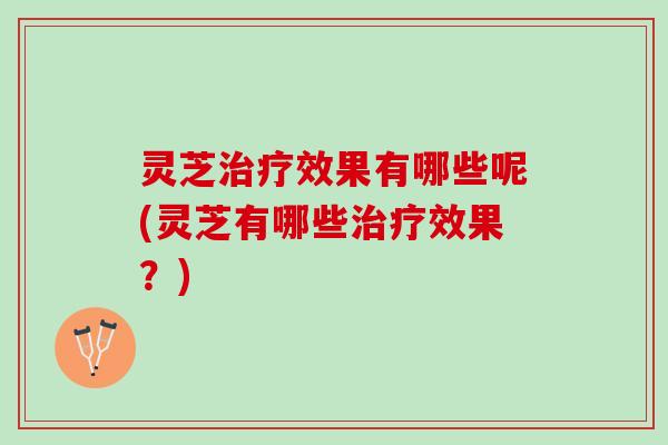 灵芝治疗效果有哪些呢(灵芝有哪些治疗效果？)