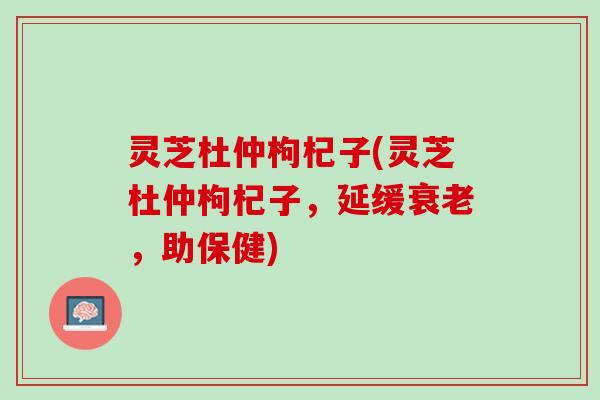 灵芝杜仲枸杞子(灵芝杜仲枸杞子，延缓衰老，助保健)