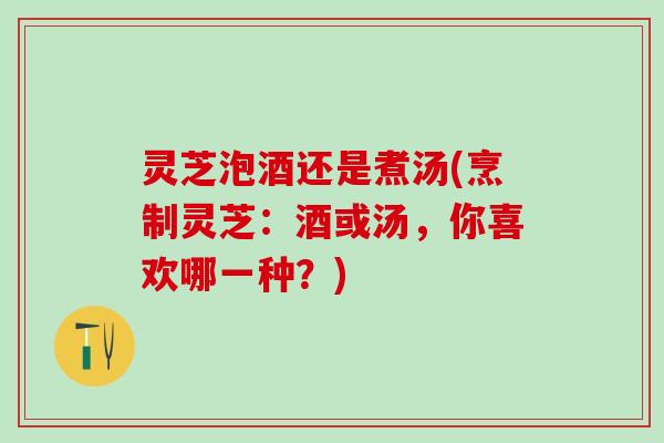灵芝泡酒还是煮汤(烹制灵芝：酒或汤，你喜欢哪一种？)