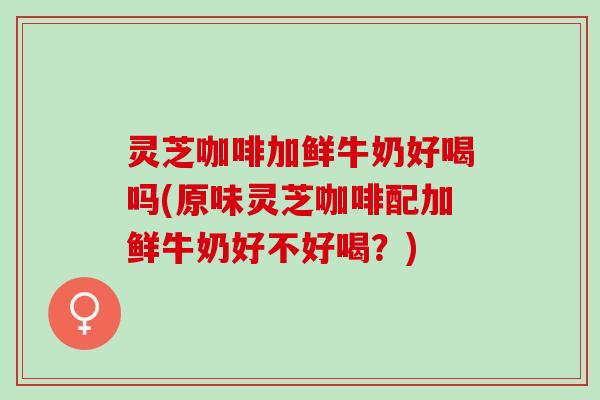 灵芝咖啡加鲜牛奶好喝吗(原味灵芝咖啡配加鲜牛奶好不好喝？)