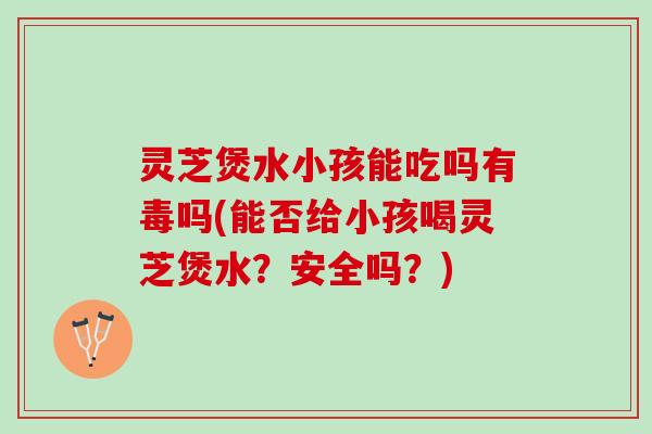 灵芝煲水小孩能吃吗有毒吗(能否给小孩喝灵芝煲水？安全吗？)