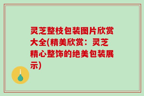 灵芝整枝包装图片欣赏大全(精美欣赏：灵芝精心整饰的绝美包装展示)