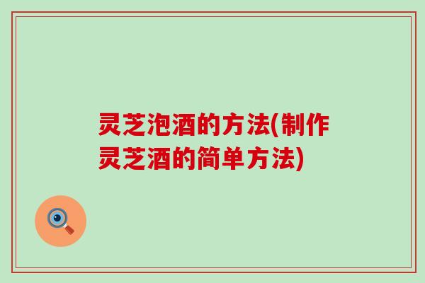 灵芝泡酒的方法(制作灵芝酒的简单方法)