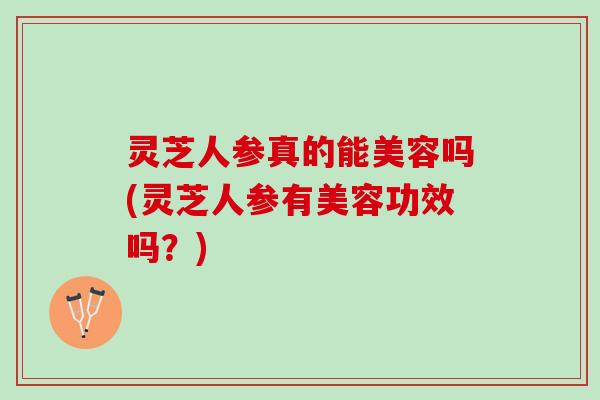 灵芝人参真的能美容吗(灵芝人参有美容功效吗？)