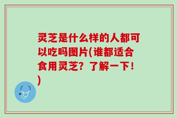 灵芝是什么样的人都可以吃吗图片(谁都适合食用灵芝?了解一下!) 灵芝是什么样的人都可以吃吗图片(谁都适合食用灵芝?了解一下!)