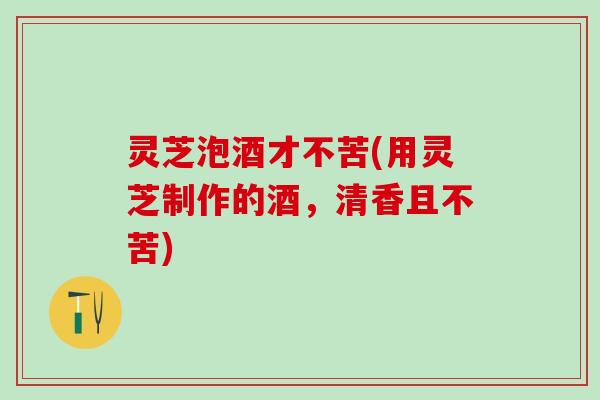 灵芝泡酒才不苦(用灵芝制作的酒，清香且不苦)