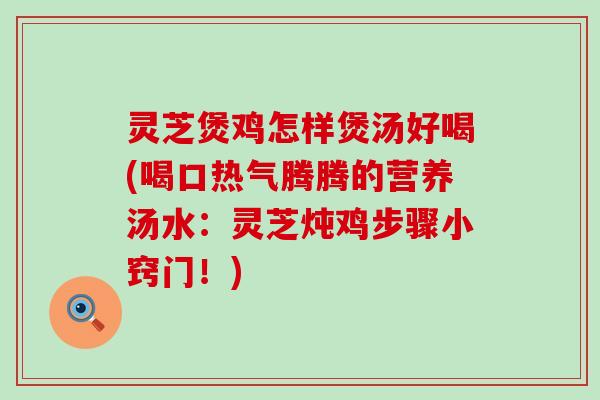 灵芝煲鸡怎样煲汤好喝(喝口热气腾腾的营养汤水:灵芝炖鸡步骤小窍门!) 灵芝煲鸡怎样煲汤好喝(喝口热气腾腾的营养汤水:灵芝炖鸡步骤小窍门!)